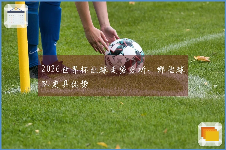 2026世界杯让球走势分析，哪些球队更具优势
