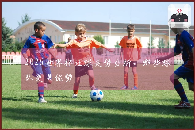 2026世界杯让球走势分析，哪些球队更具优势